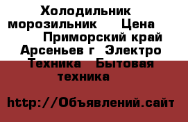 Холодильник - морозильник . › Цена ­ 5 000 - Приморский край, Арсеньев г. Электро-Техника » Бытовая техника   